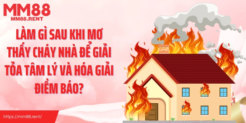 Làm gì sau khi mơ thấy cháy nhà để giải tỏa tâm lý và hóa giải điềm báo?